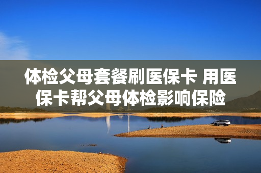 体检父母套餐刷医保卡 用医保卡帮父母体检影响保险