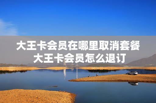 大王卡会员在哪里取消套餐 大王卡会员怎么退订