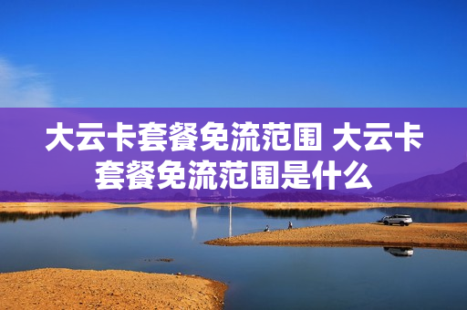 大云卡套餐免流范围 大云卡套餐免流范围是什么