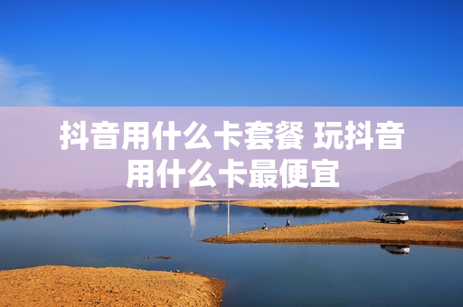 抖音用什么卡套餐 玩抖音用什么卡最便宜