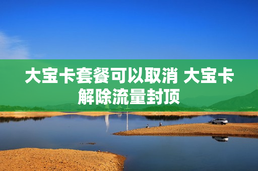 大宝卡套餐可以取消 大宝卡解除流量封顶