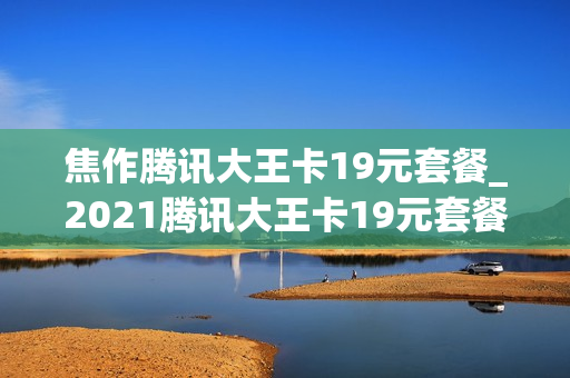 焦作腾讯大王卡19元套餐_2021腾讯大王卡19元套餐详情