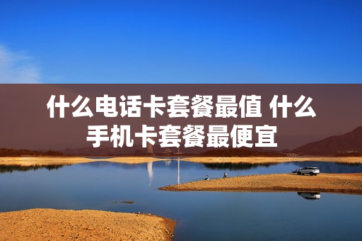 什么电话卡套餐最值 什么手机卡套餐最便宜