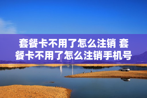 套餐卡不用了怎么注销 套餐卡不用了怎么注销手机号