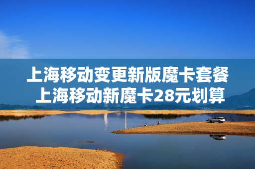上海移动变更新版魔卡套餐 上海移动新魔卡28元划算吗