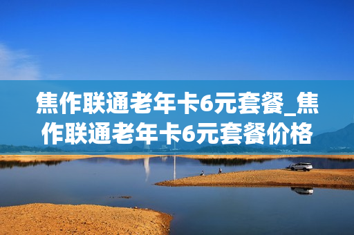 焦作联通老年卡6元套餐_焦作联通老年卡6元套餐价格