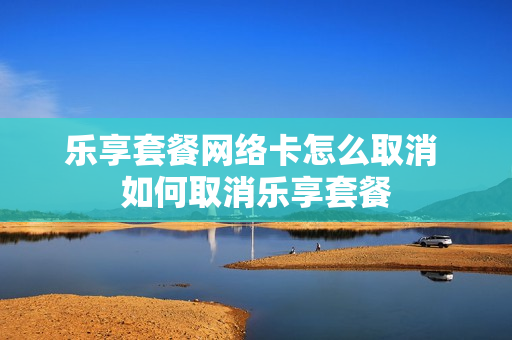 乐享套餐网络卡怎么取消 如何取消乐享套餐