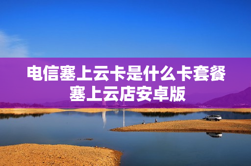 电信塞上云卡是什么卡套餐 塞上云店安卓版