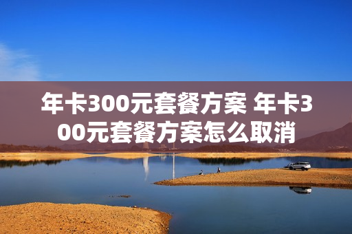 年卡300元套餐方案 年卡300元套餐方案怎么取消