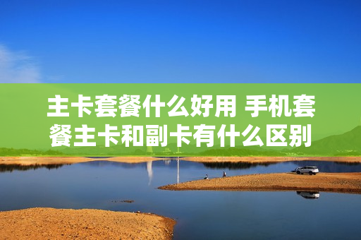 主卡套餐什么好用 手机套餐主卡和副卡有什么区别