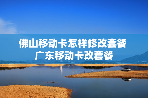 佛山移动卡怎样修改套餐 广东移动卡改套餐