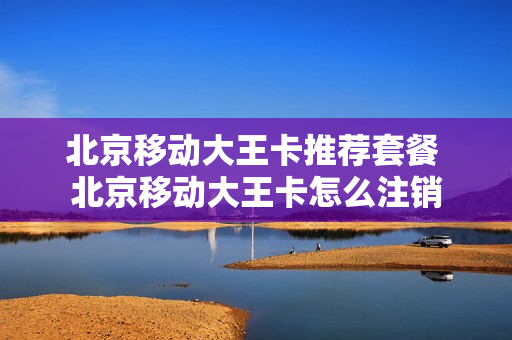 北京移动大王卡推荐套餐 北京移动大王卡怎么注销