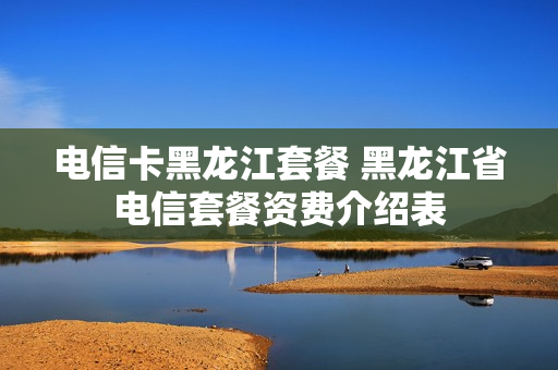 电信卡黑龙江套餐 黑龙江省电信套餐资费介绍表