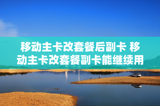 移动主卡改套餐后副卡 移动主卡改套餐副卡能继续用吗