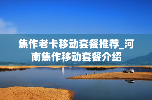 焦作老卡移动套餐推荐_河南焦作移动套餐介绍