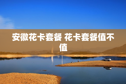 安徽花卡套餐 花卡套餐值不值