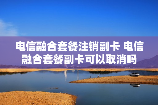 电信融合套餐注销副卡 电信融合套餐副卡可以取消吗