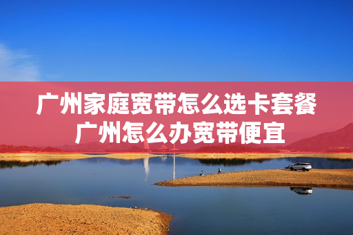 广州家庭宽带怎么选卡套餐 广州怎么办宽带便宜