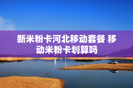 新米粉卡河北移动套餐 移动米粉卡划算吗
