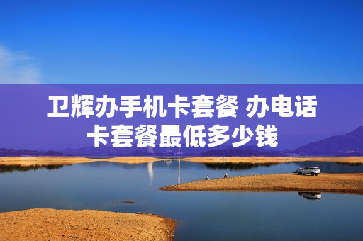 卫辉办手机卡套餐 办电话卡套餐最低多少钱