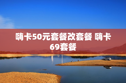 嗨卡50元套餐改套餐 嗨卡69套餐