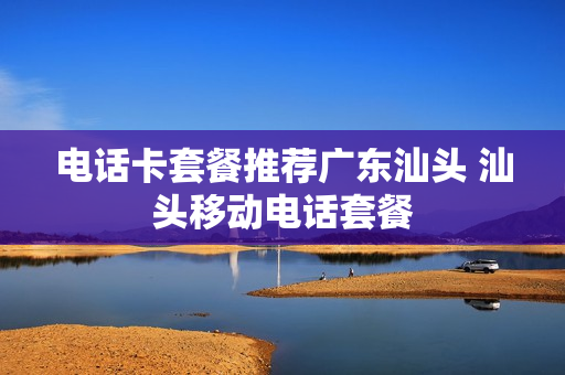 电话卡套餐推荐广东汕头 汕头移动电话套餐