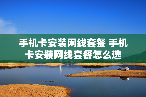 手机卡安装网线套餐 手机卡安装网线套餐怎么选