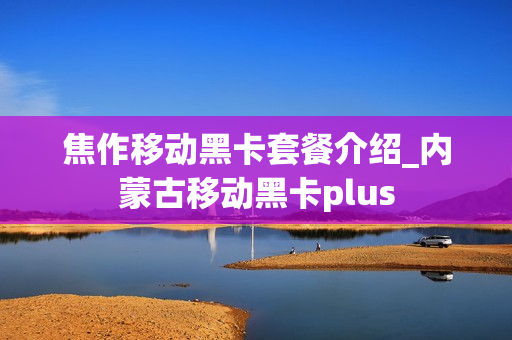 焦作移动黑卡套餐介绍_内蒙古移动黑卡plus