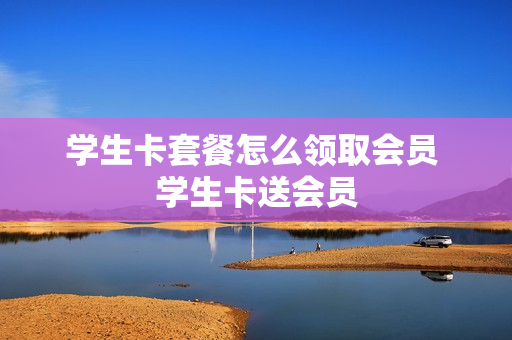 学生卡套餐怎么领取会员 学生卡送会员