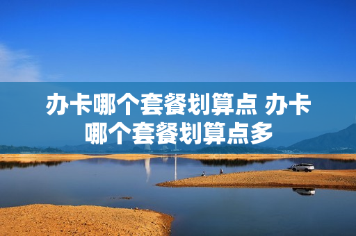 办卡哪个套餐划算点 办卡哪个套餐划算点多
