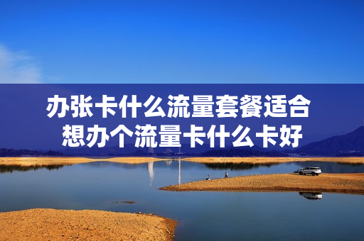 办张卡什么流量套餐适合 想办个流量卡什么卡好
