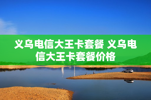 义乌电信大王卡套餐 义乌电信大王卡套餐价格