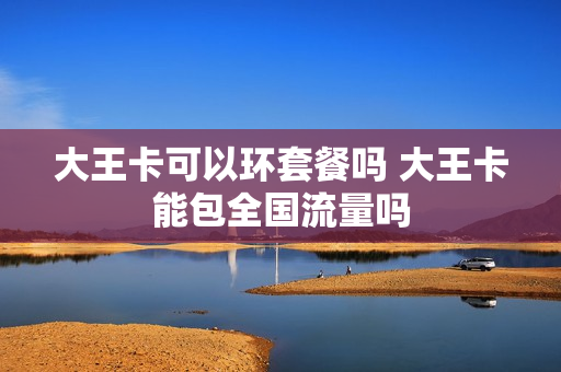 大王卡可以环套餐吗 大王卡能包全国流量吗
