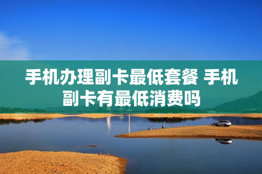 手机办理副卡最低套餐 手机副卡有最低消费吗