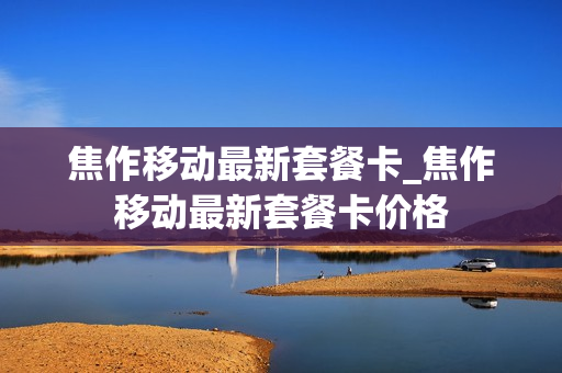 焦作移动最新套餐卡_焦作移动最新套餐卡价格
