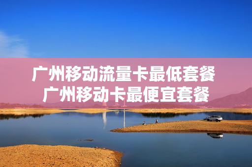 广州移动流量卡最低套餐 广州移动卡最便宜套餐