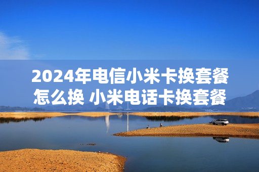 2024年电信小米卡换套餐怎么换 小米电话卡换套餐