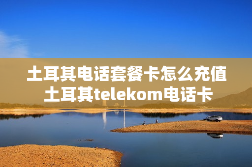 土耳其电话套餐卡怎么充值 土耳其telekom电话卡