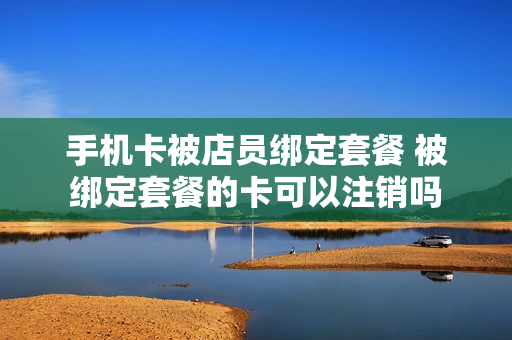 手机卡被店员绑定套餐 被绑定套餐的卡可以注销吗