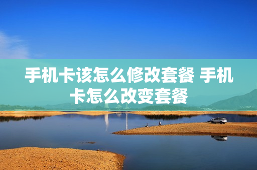手机卡该怎么修改套餐 手机卡怎么改变套餐