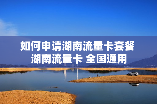 如何申请湖南流量卡套餐 湖南流量卡 全国通用