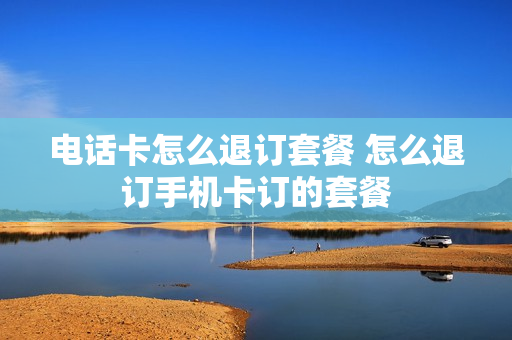 电话卡怎么退订套餐 怎么退订手机卡订的套餐