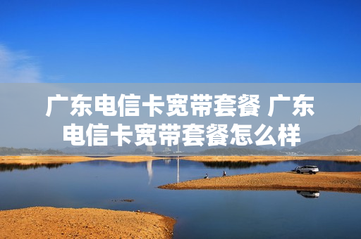 广东电信卡宽带套餐 广东电信卡宽带套餐怎么样