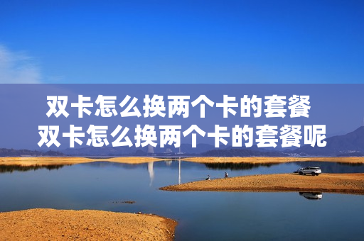 双卡怎么换两个卡的套餐 双卡怎么换两个卡的套餐呢
