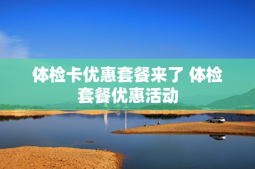 体检卡优惠套餐来了 体检套餐优惠活动