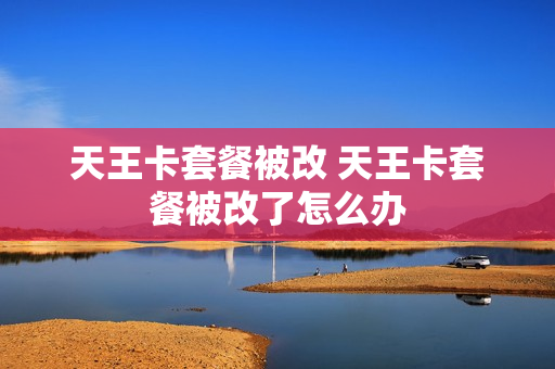 天王卡套餐被改 天王卡套餐被改了怎么办