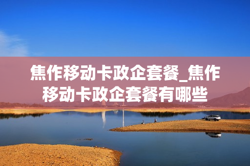 焦作移动卡政企套餐_焦作移动卡政企套餐有哪些
