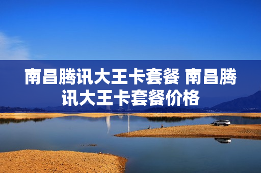 南昌腾讯大王卡套餐 南昌腾讯大王卡套餐价格