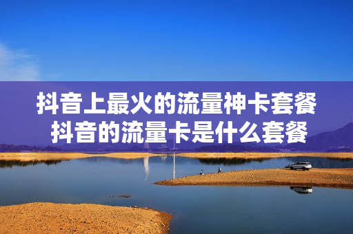抖音上最火的流量神卡套餐 抖音的流量卡是什么套餐