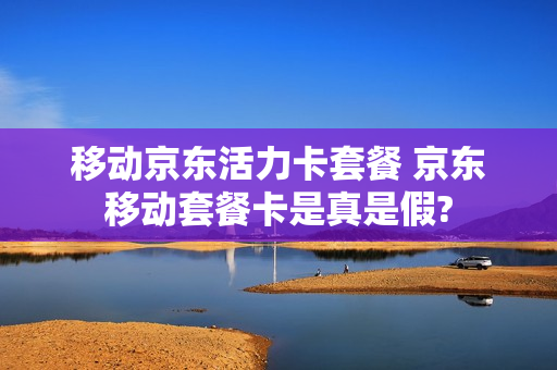 移动京东活力卡套餐 京东移动套餐卡是真是假?